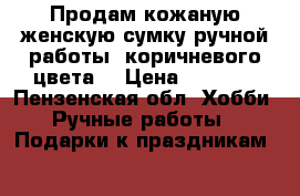 Продам кожаную женскую сумку ручной работы, коричневого цвета  › Цена ­ 4 000 - Пензенская обл. Хобби. Ручные работы » Подарки к праздникам   